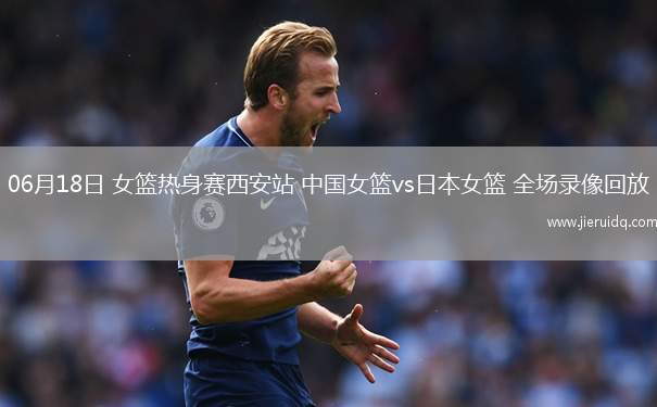 06月18日 女籃熱身賽西安站 中國女籃vs日本女籃 全場(chǎng)錄像回放