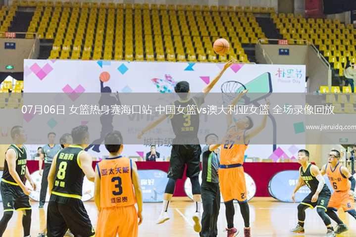 07月06日 女籃熱身賽?？谡?中國女籃vs澳大利亞女籃 全場錄像回放