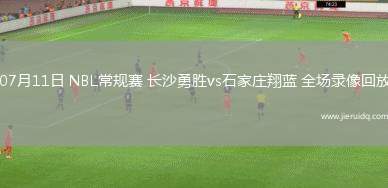 07月11日 NBL常規(guī)賽 長沙勇勝vs石家莊翔藍 全場錄像回放