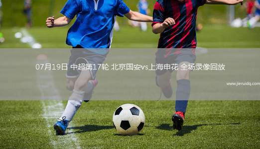 07月19日 中超第17輪 北京國安vs上海申花 全場錄像回放