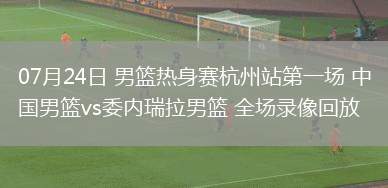 07月24日 男籃熱身賽杭州站第一場 中國男籃vs委內瑞拉男籃 全場錄像回放