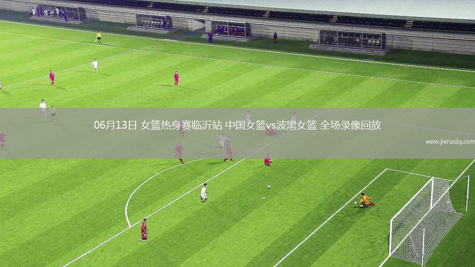 06月13日 女籃熱身賽臨沂站 中國女籃vs波黑女籃 全場(chǎng)錄像回放