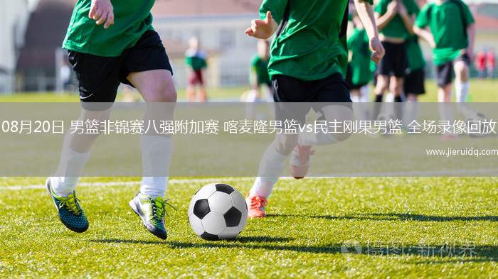 08月20日 男籃非錦賽八強附加賽 喀麥隆男籃vs民主剛果男籃 全場錄像回放